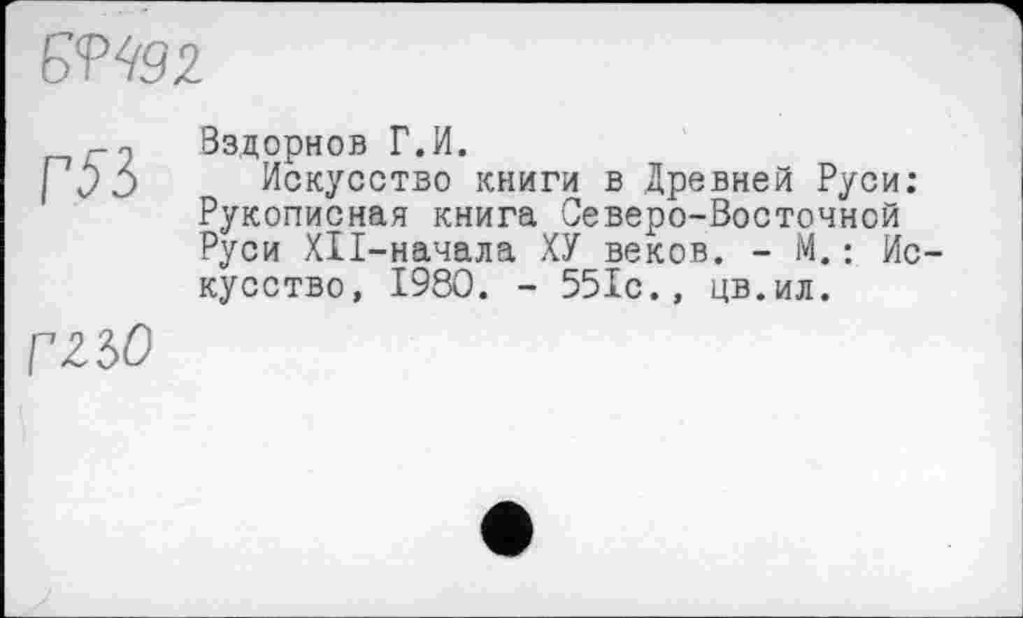 ﻿SV492.
ГЯ
Вздорнов Г.И.
Искусство книги в Древней Руси: Рукописная книга Северо-Восточной Руси XII-начала ХУ веков. - М.: Искусство, 1980. - 551с., цв.ил.
г 2 30